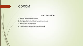 CDROM
Ciri – ciri CDROM
1. Media penyimpanan optik
2. Mengunakan sinar laser untuk membaca
3. Kecepatan akses cepat
4. Lebih tahan lama/tidak mudah rusak
 