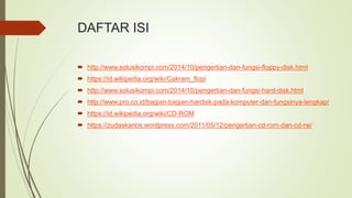 DAFTAR ISI
 http://www.solusikompi.com/2014/10/pengertian-dan-fungsi-floppy-disk.html
 https://id.wikipedia.org/wiki/Cakram_flopi
 http://www.solusikompi.com/2014/10/pengertian-dan-fungsi-hard-disk.html
 http://www.pro.co.id/bagian-bagian-hardisk-pada-komputer-dan-fungsinya-lengkap/
 https://id.wikipedia.org/wiki/CD-ROM
 https://zudaskarios.wordpress.com/2011/05/12/pengertian-cd-rom-dan-cd-rw/
 