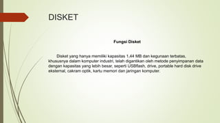 DISKET
Fungsi Disket
Disket yang hanya memiliki kapasitas 1,44 MB dan kegunaan terbatas,
khususnya dalam komputer industri, telah digantikan oleh metode penyimpanan data
dengan kapasitas yang lebih besar, seperti USBflash, drive, portable hard disk drive
eksternal, cakram optik, kartu memori dan jaringan komputer.
 
