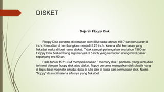 DISKET
Sejarah Floppy Disk
Floppy Disk pertama di ciptakan oleh IBM pada tahhun 1967 dan berukuran 8
inch. Kemudian di kembangkan menjadi 5.25 inch. karena sifat kemasan yang
fleksibel maka di beri nama disket. Tidak sampai pertengahan era tahun 1980-an
Floppy Disk berkembang lagi menjadi 3.5 inch yang kemudian mengontrol pasar
sepanjang era 90-an.
Pada tahun 1971 IBM memperkenalkan ” memory disk ” pertama, yang kemudian
terkenal dengan floppy disk atau disket. floppy pertama merupakan disk plastik yang
di lapisi besi magnetik oksida; data di tulis dan di baca dari permukaan disk. Nama
“floppy” di ambil karena sifatnya yang fleksibel.
 