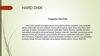 HARD DISK
Pengertian Hard Disk
Hard Disk adalah perangkat keras komputer/komputer portable yang berdinas
secara sistematis dimana menjadi media penyimpanan data. Data-data yang telah
disimpan di dalam perangkat harddisk tidak akan hilang. Bahkan apabila pemakai
mematikan perangkat komputer/laptop. Dengan kata lain, harddisk mempunyai peran
sebagai media penyimpanan yang bersifat permanen (data-data tidak akan hilang
atau terhapus). Kapasitas daya tampung daripada harddisk itu sendiri juga terbilang
lumayan besar. Dimana kalkulasi yang dipakai adalah dalam ukuran Byte (B).
 