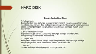 HARD DISK
Bagian-Bagian Hard Disk :
1. Actuator Arm
Bagian hardisk yang berfungsi sebagai lengan mekanik yang menggerakkan untuk
membaca atau menulus data pada piringann magnetik. Bahan yang biasanya dipakai
adalah lempengan logam yang kuat tapi sangat ringan sehingga mudah untuk
digerakkan.
2. SCSI Interface Conector
Bagian ini berupa kabel ATA/IDE yang berfungsi sebagai konektor untuk
menghubungkan hardisk ke motherboard.
3. Jumper Pins
Merupakan bagian hardisk berupa rangkaian pin logam yang berfungsi sebagai
tempat pengaturan posisi pembacaan hardisk pada komputer.
Jumper
Jumper berfungsi sebagai pengatur hubungan antar pin.
 