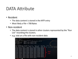 DATA Attribute
• Resident
• The data content is stored in the MTF entry
• Most likely a file < 700 Bytes
• Non-resident
• The data content is stored in other clusters represented by the “Run
List” recording the clusters.
• e.g. istat on a file with non-resident data
19
Run
List
 