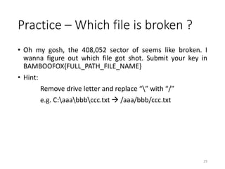Practice – Which file is broken ?
• Oh my gosh, the 408,052 sector of seems like broken. I
wanna figure out which file got shot. Submit your key in
BAMBOOFOX{FULL_PATH_FILE_NAME}
• Hint:
Remove drive letter and replace “” with “/”
e.g. C:aaabbbccc.txt  /aaa/bbb/ccc.txt
29
 