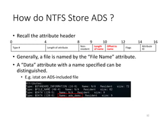 How do NTFS Store ADS ?
• Recall the attribute header
• Generally, a file is named by the “File Name” attribute.
• A “Data” attribute with a name specified can be
distinguished.
• E.g. istat on ADS-included file
32
Type # Length of attribute
Non-
resident
Length
of name
Offset to
name
Flags
Attribute
ID
0 4 8 9 10 12 14 16
 