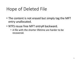 Hope of Deleted File
• The content is not erased but simply tag the MFT
entry unallocated.
• NTFS reuse free MFT entry# backward.
• A file with the shorter lifetime are harder to be
recovered.
36
 
