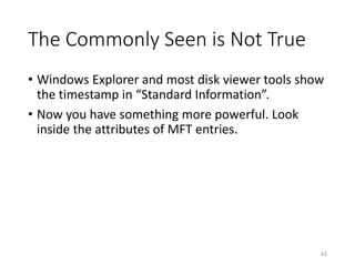 The Commonly Seen is Not True
• Windows Explorer and most disk viewer tools show
the timestamp in “Standard Information”.
• Now you have something more powerful. Look
inside the attributes of MFT entries.
42
 