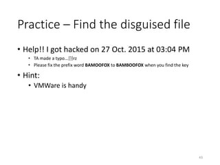 Practice – Find the disguised file
• Help!! I got hacked on 27 Oct. 2015 at 03:04 PM
• TA made a typo...囧rz
• Please fix the prefix word BAMOOFOX to BAMBOOFOX when you find the key
• Hint:
• VMWare is handy
43
 