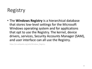 Registry
• The Windows Registry is a hierarchical database
that stores low-level settings for the Microsoft
Windows operating system and for applications
that opt to use the Registry. The kernel, device
drivers, services, Security Accounts Manager (SAM),
and user interface can all use the Registry.
https://en.wikipedia.org/wiki/Windows_Registry
45
 