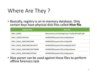 Where Are They ?
• Basically, registry is an in-memory database. Only
certain keys have physical disk files called Hive file
• Hive parser can be used against these files to perform
offline forensics task
48
Registry Key Hive File
HKEY_USERS Documents and SettingsUser ProfileNTUSER.DAT
HKEY_USERS/.DEFAULT WINDOWSsystem32configdefault
HKEY_LOCAL_MACHINE/SAM WINDOWSsystem32configSAM
HKEY_LOCAL_MACHINE/SECURITY WINDOWSsystem32configSECURITY
HKEY_LOCAL_MACHINE/SOFTWARE WINDOWSsystem32configsoftware
HKEY_LOCAL_MACHINE/SYSTEM WINDOWSsystem32configsystem
 