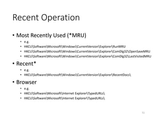 Recent Operation
• Most Recently Used (*MRU)
• e.g.
• HKCUSoftwareMicrosoftWindowsCurrentVersionExplorerRunMRU
• HKCUSoftwareMicrosoftWindowsCurrentVersionExplorerComDlg32OpenSaveMRU
• HKCUSoftwareMicrosoftWindowsCurrentVersionExplorerComDlg32LastVisitedMRU
• Recent*
• e.g.
• HKCUSoftwareMicrosoftWindowsCurrentVersionExplorerRecentDocs
• Browser
• e.g.
• HKCUSoftwareMicrosoftInternet ExplorerTypedURLs
• HKCUSoftwareMicrosoftInternet ExplorerTypedURLs
51
 