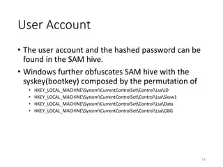 User Account
• The user account and the hashed password can be
found in the SAM hive.
• Windows further obfuscates SAM hive with the
syskey(bootkey) composed by the permutation of
• HKEY_LOCAL_MACHINESystemCurrentControlSetControlLsaJD
• HKEY_LOCAL_MACHINESystemCurrentControlSetControlLsaSkew1
• HKEY_LOCAL_MACHINESystemCurrentControlSetControlLsaData
• HKEY_LOCAL_MACHINESystemCurrentControlSetControlLsaGBG
53
 