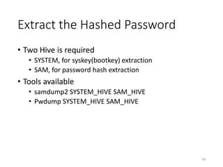 Extract the Hashed Password
• Two Hive is required
• SYSTEM, for syskey(bootkey) extraction
• SAM, for password hash extraction
• Tools available
• samdump2 SYSTEM_HIVE SAM_HIVE
• Pwdump SYSTEM_HIVE SAM_HIVE
54
 