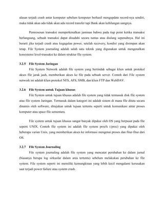 alasan terjadi crash antar komputer sebelum komputer berhasil mengupdate record-nya sendiri,
maka tidak akan ada tidak akan ada record transfer tapi Bank akan kehilangan uangnya.

       Pemrosesan transaksi memperkenalkan jaminan bahwa pada tiap point ketika transaksi
berlangsung, sebuah transaksi dapat disudahi secara tuntas atau diulang sepenuhnya. Hal ini
berarti jika terjadi crash atau kegagalan power, setelah recovery, kondisi yang disimpan akan
tetap. File System journaling adalah salah satu teknik yang digunakan untuk mengenalkan
konsistensi level-transaksi ke dalam struktur file system.

3.2.5 File System Jaringan
       File System Network adalah file system yang bertindak sebagai klien untuk protokol
akses file jarak jauh, memberikan akses ke file pada sebuah server. Contoh dari File system
network ini adalah klien protokol NFS, AFS, SMB, dan klien FTP dan WebDAV.

3.2.6 File System untuk Tujuan khusus
       File System untuk tujuan khusus adalah file system yang tidak termasuk disk file system
atau file system Jaringan. Termasuk dalam kategori ini adalah sistem di mana file ditata secara
dinamis oleh software, ditujukan untuk tujuan tertentu seperti untuk komunikasi antar proses
komputer atau space file sementara.

       File system untuk tujuan khusus sangat banyak dipakai oleh OS yang berpusat pada file
seperti UNIX. Contoh file system ini adalah file system procfs (/proc) yang dipakai oleh
beberapa varian Unix, yang memberikan akses ke informasi mengenai proses dan fitur-fitur dari
OS.

3.2.7 File System Journaling
       File system journaling adalah file system yang mencatat perubahan ke dalam jurnal
(biasanya berupa log sirkuolar dalam area tertentu) sebelum melakukan perubahan ke file
system. File system seperti ini memiliki kemungkinan yang lebih kecil mengalami kerusakan
saat terjadi power failure atau system crash.
 