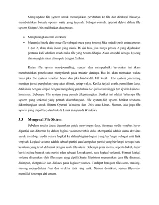 Meng-update file system untuk menunjukkan perubahan ke file dan direktori biasanya
membutuhkan banyak operasi write yang terpisah. Sebagai contoh, operasi delete dalam file
system Sistem Unix melibatkan dua proses:

       Menghilangkan entri direktori
       Menandai inode dan space file sebagai space yang kosong Jika terjadi crash antara proses
       1 dan 2, akan akan inode yang rusak. Di sisi lain, jika hanya proses 2 yang dijalankan
       pertama kali sebelum crash maka file yang belum dihapus Akan ditandai sebagai kosong
       dan mungkin akan ditumpuk dengan file lain.

       Dalam file system non-journaling, mencari dan memperbaiki kerusakan ini akam
membutuhkan penelusuran menyeluruh pada struktur datanya. Hal ini akan memakan waktu
lama jika file system tersebut besar dan jika bandwidth I/O kecil.       File system journaling
menjaga jurnal perubahan yang akan dibuat, setiap waktu. Ketika terjadi crash, pemulihan dapat
dilakukan dengan simple dengan mengulang perubahan dari jurnal ini hingga file system kembali
konsisten. Beberapa File system yang pernah dikembangkan Berikut ini adalah beberapa file
system yang terkenal yang pernah dikembangkan. File system-file system berikut terutama
dikembangkan untuk Sistem Operasi Windows dan Unix atau Linux. Namun, ada juga file
system yang dapat berjalan baik di Linux maupun di Windows.


3.3    Mengenal File Sistem
       Sebelum media dapat digunakan untuk menyimpan data, biasanya media tersebut harus
dipartisi dan diformat ke dalam logical volume terlebih dulu. Mempartisi adalah suatu aktivitas
untuk membagi media secara logikal ke dalam bagian-bagian yang berfungsi sebagai unit fisik
terpisah. Logical volume adalah sebuah partisi atau kumpulan partisi yang berfungsi sebagai satu
kesatuan yang telah diformat dengan suatu filesistem. Beberapa jenis media, seperti disket, dapat
berisi paling banyak satu partisi (dan sebagai konsekuensi, satu logical volume). Format logical
volume ditentukan oleh filesistem yang dipilih.Suatu filesistem menentukan cara file dinamai,
disimpan, diorganisir dan diakses pada logical volumes. Terdapat beragam filesistem, masing-
masing menyediakan fitur dan struktur data yang unik. Namun demikian, semua filesistem
memiliki beberapa ciri umum.
 