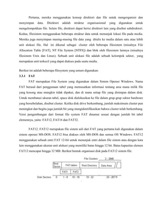 Pertama, mereka menggunakan konsep direktori dan file untuk mengorganisir dan
menyimpan     data.   Direktori   adalah   struktur   organisasional   yang   digunakan     untuk
mengelompokkan file. Selain file, direktori dapat berisi direktori lain yang disebut subdirektori.
Kedua, filesistem menggunakan beberapa struktur data untuk menunjuk lokasi file pada media.
Mereka juga menyimpan masing-masing file data yang ditulis ke media dalam satu atau lebih
unit alokasi file. Hal ini dikenal sebagai cluster oleh beberapa filesistem (misalnya File
Allocation Table [FAT], NT File System [NTFS]) dan blok oleh filesistem lainnya (misalnya
filesistem Unix dan Linux). Sebuah unit alokasi file adalah sebuah kelompok sektor, yang
merupakan unit terkecil yang dapat diakses pada suatu media.

Berikut ini adalah beberapa filesystem yang umum digunakan:
3.3.1 FAT
       FAT merupakan File System yang digunakan dalam Sistem Operasi Windows. Nama
FAT berasal dari penggunaan tabel yang memusatkan informasi tentang area mana milik file
yang kosong atau mungkin tidak dipakai, dan di mana setiap file yang disimpan dalam disk.
Untuk membatasi ukuran tabel, space disk dialokasikan ke file dalam grup-grup sektor hardware
yang bersebelahan, disebut cluster. Ketika disk drive berkembang, jumlah maksimum cluster pun
meningkat dan begitu juga jumlah bit yang mengidentifikasikan bahwa cluster telah berkembang.
Versi pengembangan dari format file system FAT dinamai sesuai dengan jumlah bit tabel
elemennya, yaitu: FAT12, FAT16 dan FAT32.

       FAT12. FAT12 merupakan file sistem asli dari FAT yang pertama kali digunakan dalam
sistem operasi MS-DOS. FAT12 bisa diakses oleh MS-DOS dan semua OS Windows. FAT12
menggunakan sebuah entri FAT 12-bit untuk menunjuk entri dalam file sistem atau dengan kata
lain menggunakan ukuran unit alokasi yang memiliki batas hingga 12 bit. Batas kapasitas elemen
FAT12 mencapai hingga 32 MB. Berikut bentuk organisasi disk pada FAT12 sistem file.
 