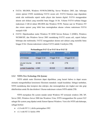 FAT16. MS-DOS, Windows 95/98/Nt/2000/Xp, Server Windows 2003, dan beberapa
     sistem operasi UNIX mendukung FAT16 secara asli. FAT16 biasanya juga digunakan
     untuk alat multimedia seperti audio player dan kamera digital. FAT16 menggunakan
     ukuran unit alokasi yang memiliki batas hingga 16 bit. Volume FAT16 terbatas hingga
     maksimum 2 GB di dalam MS-DOS dan Windows 95/98. Namun saat ini Windows NT
     dan sistem operasi yang lebih baru meningkatkan ukuran volume maksimum FAT16
     menjadi 4 GB
     FAT32. Diperkenalkan mulai Windows 95 OEM Service Release 2 (OSR2), Windows
     98/2000/XP, dan Windows Server 2003 mendukung FAT32 secara asli, seperti halnya
     beberapa alat multimedia. FAT32 menggunakan ukuran unit alokasi yang memiliki batas
     hingga 32 bit. Ukuran maksimum volume FAT32 adalah 2 terabytes (TB).

                        Perbandingan FAT 12 or FAT 16 or FAT 32




3.3.2 NTFS (New Technology File System)
       NTFS adalah suatu filesistem dapat dipulihkan, yang berarti bahwa ia dapat secara
otomatis mengembalikan konsistensi filesistem manakala terjadi kesalahan. Sebagai tambahan,
NTFS mendukung data kompresi dan enkripsi, dan memungkinkan ijin tingkat user dan grup
didefinisikan untuk file dan direktori. Ukuran maksimum volume NTFS adalah 2TB.

       NTFS merupakan file system standar untuk Windows NT termasuk windows 200, XP,
Server 2003, Windows Server 2008 dan Wondows Vista. NTFS menggantikan file system FAT
sebagai file system yang dipakai untuk Sistem Operasi Windows. Versi rilis NTFS ada beberapa,
sebagai berikut:
       v1.0 with NT 3.1, dirilis pertengahan-1993
       v1.1 with NT 3.5 dirilis 1994
 