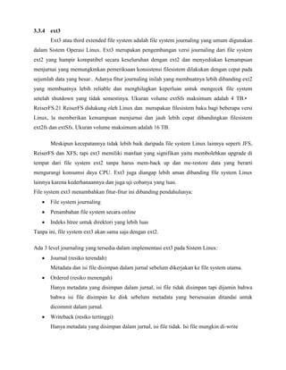 3.3.4 ext3
       Ext3 atau third extended file system adalah file system journaling yang umum digunakan
dalam Sistem Operasi Linux. Ext3 merupakan pengembangan versi journaling dari file system
ext2 yang hampir kompatibel secara keseluruhan dengan ext2 dan menyediakan kemampuan
menjurnai yang memungkmkan pemeriksaan konsistensi filesistem dilakukan dengan cepat pada
sejumlah data yang besar.. Adanya fitur journaling inilah yang membuatnya lebih dibanding ext2
yang membuatnya lebih reliable dan menghilagkan keperluan untuk mengecek file system
setelah shutdown yang tidak semestinya. Ukuran volume extSfs maksimum adalah 4 TB.•
ReiserFS.21 ReiserFS didukung oleh Linux dan merupakan filesistem baku bagi beberapa versi
Linux, la memberikan kemampuan menjurnai dan jauh lebih cepat dibandingkan filesistem
ext2fs dan extSfs. Ukuran volume maksimum adalah 16 TB.

       Meskipun kecepatannya tidak lebih baik daripada file system Linux lainnya seperti JFS,
ReiserFS dan XFS, tapi ext3 memiliki manfaat yang signifikan yaitu membolehkan upgrade di
tempat dari file system ext2 tanpa harus mem-back up dan me-restore data yang berarti
mengurangi konsumsi daya CPU. Ext3 juga diangap lebih aman dibanding file system Linux
lainnya karena kederhanaannya dan juga uji cobanya yang luas.
File system ext3 menambahkan fitur-fitur ini dibanding pendahulunya:
       File system journaling
       Penambahan file system secara online
       Indeks htree untuk direktori yang lebih luas
Tanpa ini, file system ext3 akan sama saja dengan ext2.

Ada 3 level journaling yang tersedia dalam implementasi ext3 pada Sistem Linux:
       Journal (resiko terendah)
       Metadata dan isi file disimpan dalam jurnal sebelum dikerjakan ke file system utama.
       Ordered (resiko menengah)
       Hanya metadata yang disimpan dalam jurnal, isi file tidak disimpan tapi dijamin bahwa
       bahwa isi file disimpan ke disk sebelum metadata yang bersesuaian ditandai untuk
       dicommit dalam jurnal.
       Writeback (resiko tertinggi)
       Hanya metadata yang disimpan dalam jurnal, isi file tidak. Isi file mungkin di-write
 
