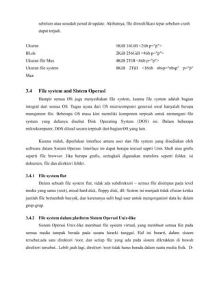 sebelum atau sesudah jurnal di-update. Akibatnya, file dimodifikasi tepat sebelum crash
         dapat terjadi.


Ukuran                                               1KiB 16GiB <2tib p="p">
BLok                                                 2KiB 256GiB <4tib p="p">
Ukuran file Max                                      4KiB 2TiB <8tib p="p">
Ukuran file system                                   8KiB 2TiB <16tib nbsp="nbsp" p="p"
Max


3.4      File system and Sistem Operasi
         Hampir semua OS juga menyediakan file system, karena file system adalah bagian
integral dari semua OS. Tugas nyata dari OS microcomputer generasi awal hanyalah berupa
manajemen file. Beberapa OS masa kini memiliki komponen terpisah untuk menangani file
system yang dulunya disebut Disk Operating System (DOS) ini. Dalam beberapa
mikrokomputer, DOS diload secara terpisah dari bagian OS yang lain.

         Karena itulah, diperlukan interface antara user dan file system yang disediakan oleh
software dalam Sistem Operasi. Interface ini dapat berupa textual seprti Unix Shell atau grafis
seperti file browser. Jika berupa grafis, seringkali digunakan metafora seperti folder, isi
dokumen, file dan direktori folder.

3.4.1 File system flat
         Dalam sebuah file system flat, tidak ada subdirektori – semua file disimpan pada level
media yang sama (root), misal hard disk, floppy disk, dll. Sistem ini menjadi tidak efisien ketika
jumlah file bertambah banyak, dan karenanya sulit bagi user untuk mengorganisir data ke dalam
grup-grup.

3.4.2 File system dalam platform Sistem Operasi Unix-like
         Sistem Operasi Unix-like membuat file system virtual, yang membuat semua file pada
semua media tampak berada pada susatu hirarki tunggal. Hal ini berarti, dalam sistem
tersebut,ada satu direktori /root, dan setiap file yang ada pada sistem diletakkan di bawah
direktori tersebut.. Lebih jauh lagi, direktori /root tidak harus berada dalam suatu media fisik. D-
 