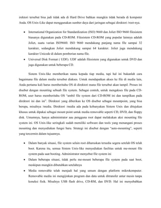 irektori tersebut bisa jadi tidak ada di Hard Drive bahkan mungkin tidak berada di komputer
Anda. OS Unix-Like dapat menggunakan sumber daya dari jaringan sebagai direktori /root-nya.

       International Organization for Standardization (ISO) 9660 dan Joliet ISO 9660 filesistem
       biasanya digunakan pada CD-ROM. Filesistem CD-ROM yang popular lainnya adalah
       Joliet, suatu varian ISO9660. ISO 9660 mendukung panjang nama file sampai 32
       karakter, sedangkan Joliet mendukung sampai 64 karakter. Joliet juga mendukung
       karakter Unicode di dalam pemberian nama file.
       Universal Disk Format ( UDF). UDF adalah filesistem yang digunakan untuk DVD dan
       juga digunakan untuk beberapa CD.

       Sistem Unix-like memberikan nama kepada tiap media, tapi hal ini bukanlah cara
bagaimana file dalam media tersebut diakses. Untuk mendapatkan akses ke file di media lain,
Anda pertama kali harus memberitahu OS di direktori mana file tersebut akan tampil. Proses ini
disebut dengan mounting sebuah file system. Sebagai contoh, untuk mengakses file pada CD-
ROM, user harus memberitahu OS “ambil file system dari CD-ROM ini dan tampilkan pada
direktori ini dan ini”. Direktori yang diberikan ke OS disebut sebagai mountpoint, yang bisa
berupa, misalnya /media. Direktori /media ada pada kebanyakan Sistem Unix dan ditujukan
khusus untuk dipakai sebagai mount point untuk media removable seperti CD, DVD, dan floppy
disk. Umumnya, hanya administrator aau pengguna root dapat melakukan aksi mounting file
system ini. OS Unix-like seringkali sudah memiliki software dan tools yang menangani proses
mounting dan menyediakan fungsi baru. Strategi ini disebut dengan “auto-mounting”, seperti
yang tercermin dalam tujuannya.

       Dalam banyak situasi, file system selain root diharuskan tersedia segera setelah OS telah
       boot. Karena itu, semua Sistem Unix-like menyediakan fasilitas untuk me-mount file
       system pada saat booting. Administrator menyebut file system ini
       Dalam beberapa situasi, tidak perlu me-mount beberapa file system pada saat boot,
       meskipun mungkin dibutuhkan setelahnya
       Media removable telah menjadi hal yang umum dengan platform mikrokomputer.
       Removable media ini mengijinkan program dan data untuk ditransfer antar mesin tanpa
       koneksi fisik. Misalnya USB flash drive, CD-RM, dan DVD. Hal ini menyebabkan
 