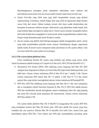 dikembangkannya perangkat untuk mendeteksi keberadaan suatu medium dan
       ketersediaan mount-point serta me-mount media tersebut tanpa intervensi dari user.
       Sistem Unix-like yang lebih maju juga telah mengenalkan konsep yang disebut
       supermounting. Contohnya, sebuah floppy disk yang telah di-supermount dapat dicopot
       secara fisik dari sistem. Dalam keadaan normal, disk harus sudah disinkronkan dan
       kemudian di-unmount sebelum dicopot. Sinkronisasi yang diperlukan sudah terjadi, disk
       yang berbeda dapat disisipkan ke dalam drive. Sistem secara otomatis mengetahui bahwa
       disk telah dirubah dan mengupdate isi mount point untuk mengindikasikan medium baru.
       Fungsi serupa ditemukan pada mesin Windows standar
       Inovasi serupa yang dipilih oleh beberapa pengguna adalah menggunakan autofs, sistem
       yang tidak membutuhkan perintah mount manual. Perbedaannya dengan supermount
       adalah media di-mount secara transparan ketika permintaan ke file system dibuat. Cara
       ini sesuai untuk file system pada server jaringan.

3.4.2.1 File system dalam platform Linux
       Linux mendukung banyak file system yang berbeda, tapi pilihan yang umum untuk
sistem di antaranya adalah keluarga ext* (seperti ext2 dan ext3), XFS, JFS dan ReiserFS 4.2.2
       Hierarchical File System (HFS). HFS didukung secara langsung oleh Mac OS. HFS
       sebagian besar digunakan di dalam versi lama Mac OS tetapi masih didukung dalam versi
       lebih baru. Ukuran volume maksimum HFS di Mac OS 6 dan 7 adalah 2 GB. Ukuran
       volume maksimum HFS dalam Mac OS 7.5 adalah 4 GB. Mac O 7.5.2 dan sistem
       operasi Mac yang terbaru meningkatkan ukuran volume maksimum HFSmenjadi2TB
       HFS Plus. HFS Plus didukung secara langsung oleh Mac OS 8.1 dan versi selanjutnya
       dan ia merupakan sebuah filesistem berjurnal di Mac OS X. HFS Plus adalah penerus
       HFS dan memberikan banyak peningkatan seperti mendukung nama file yang panjang
       dan nama file Unicode untuk penamaan file internasional. Ukuran volume maksimum
       HFS Plus adalah 2 TB.


       File system dalam platform Mac OS X MacOS X menggunakan file system HFS Plus
yang merupakan turunan dari Mac OS klasik yaitu. HFS plus adalah file system yang kaya
metadata dan case preserve. Karena Mac OS X memiliki root milik Unix, aturan Unix juga
ditambahkan dalam HFS Plus. Versi terbaru dari HFS plus menambahkan journaling untuk
 