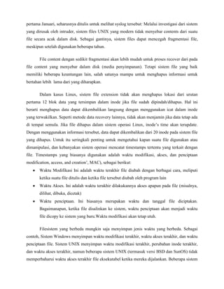 pertama Januari, seharusnya ditulis untuk melihat syslog tersebut: Melalui investigasi dari sistem
yang dirusak oleh intruder, sistem files UNIX yang modern tidak menyebar contents dari suatu
file secara acak dalam disk. Sebagai gantinya, sistem files dapat mencegah fragmentasi file,
meskipun setelah digunakan beberapa tahun.

       File content dengan sedikit fragmentasi akan lebih mudah untuk proses recover dari pada
file content yang menyebar dalam disk (media penyimpanan). Tetapi sistem file yang baik
memiliki beberapa keuntungan lain, salah satunya mampu untuk menghapus informasi untuk
bertahan lebih lama dari yang diharapkan.

       Dalam kasus Linux, sistem file extension tidak akan menghapus lokasi dari urutan
pertama 12 blok data yang tersimpan dalam inode jika file sudah dipindah/dihapus. Hal ini
berarti menghapus data dapat dikembalikan langsung dengan menggunakan icat dalam inode
yang terwakilkan. Seperti metode data recovery lainnya, tidak akan menjamin jika data tetap ada
di tempat semula. Jika file dihapus dalam sistem operasi Linux, inode‟s time akan terupdate.
Dengan menggunakan informasi tersebut, data dapat dikembalikan dari 20 inode pada sistem file
yang dihapus. Untuk itu seringkali penting untuk mengetahui kapan suatu file digunakan atau
dimanipulasi, dan kebanyakan sistem operasi mencatat timestamps tertentu yang terkait dengan
file. Timestamps yang biasanya digunakan adalah waktu modifikasi, akses, dan penciptaan
modification, access, and creation‟, MAC), sebagai berikut:
       Waktu Modifikasi Ini adalah waktu terakhir file diubah dengan berbagai cara, meliputi
       ketika suatu file ditulis dan ketika file tersebut diubah oleh program lain
       Waktu Akses. Ini adalah waktu terakhir dilakukannya akses apapun pada file (misalnya,
       dilihat, dibuka, dicetak)
       Waktu penciptaan. Ini biasanya merupakan waktu dan tanggal file diciptakan.
       Bagaimanapun, ketika file disalinkan ke sistem, waktu penciptaan akan menjadi waktu
       file dicopy ke sistem yang baru.Waktu modifikasi akan tetap utuh.

       Filesistem yang berbeda mungkin saja menyimpan jenis waktu yang berbeda. Sebagai
contoh, Sistem Windows menyimpan waktu modifikasi terakhir, waktu akses terakhir, dan waktu
penciptaan file. Sistem UNIX menyimpan waktu modifikasi terakhir, perubahan inode terakhir,
dan waktu akses terakhir, namun beberapa sistem UNIX (termasuk versi BSD dan SunOS) tidak
memperbaharui waktu akses terakhir file eksekutabel ketika mereka dijalankan. Beberapa sistem
 