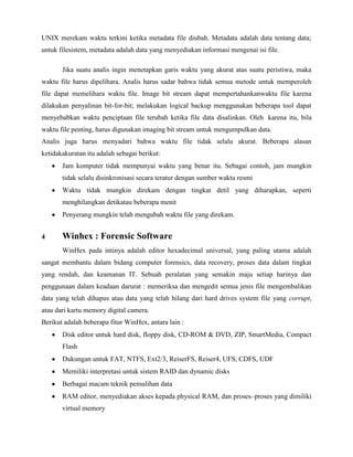 UNIX merekam waktu terkini ketika metadata file diubah. Metadata adalah data tentang data;
untuk filesistem, metadata adalah data yang menyediakan informasi mengenai isi file.

       Jika suatu analis ingin menetapkan garis waktu yang akurat atas suatu peristiwa, maka
waktu file harus dipelihara. Analis harus sadar bahwa tidak semua metode untuk memperoleh
file dapat memelihara waktu file. Image bit stream dapat mempertahankanwaktu file karena
dilakukan penyalinan bit-for-bit; melakukan logical backup menggunakan beberapa tool dapat
menyebabkan waktu penciptaan file terubah ketika file data disalinkan. Oleh karena itu, bila
waktu file penting, harus digunakan imaging bit stream untuk mengumpulkan data.
Analis juga harus menyadari bahwa waktu file tidak selalu akurat. Beberapa alasan
ketidakakuratan itu adalah sebagai berikut:
       Jam komputer tidak mempunyai waktu yang benar itu. Sebagai contoh, jam mungkin
       tidak selalu disinkronisasi secara teratur dengan sumber waktu resmi
       Waktu tidak mungkin direkam dengan tingkat detil yang diharapkan, seperti
       menghilangkan detikatau beberapa menit
       Penyerang mungkin telah mengubah waktu file yang direkam.


4      Winhex : Forensic Software
       WinHex pada intinya adalah editor hexadecimal universal, yang paling utama adalah
sangat membantu dalam bidang computer forensics, data recovery, proses data dalam tingkat
yang rendah, dan keamanan IT. Sebuah peralatan yang semakin maju setiap harinya dan
penggunaan dalam keadaan darurat : memeriksa dan mengedit semua jenis file mengembalikan
data yang telah dihapus atau data yang telah hilang dari hard drives system file yang corrupt,
atau dari kartu memory digital camera.
Berikut adalah beberapa fitur WinHex, antara lain :
       Disk editor untuk hard disk, floppy disk, CD-ROM & DVD, ZIP, SmartMedia, Compact
       Flash
       Dukungan untuk FAT, NTFS, Ext2/3, ReiserFS, Reiser4, UFS, CDFS, UDF
       Memiliki interpretasi untuk sistem RAID dan dynamic disks
       Berbagai macam teknik pemulihan data
       RAM editor, menyediakan akses kepada physical RAM, dan proses–proses yang dimiliki
       virtual memory
 