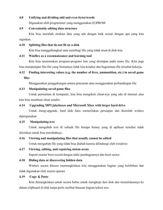 4.8       Unifying and dividing odd and even bytes/words
          Digunakan oleh programmer yang menggunakan (E)PROM
4.9       Conveniently editing data structure
          Kita bisa merubah struktur data yang ada dengan baik sesuai dengan apa yang kita
inginkan.
4.10      Splitting files that do not fit on a disk
          Kita bisa menggabungkan atau membagi file yang tidak muat di disk kita
4.11      WinHex as a reconnaissance and learning tool
          Kita bisa menemukan program-program lain yang disimpan pada suatu file. Kita juga
bisa mempelajari file-file yang formatnya tidak kita ketahui dan bagaimana file tersebut bekerja.
4.12      Finding interesting values (e.g. the number of lives, ammunition, etc.) in saved game
      files
          Menggunakan penggabungan antara pencarian atau menggunakan perbandingan file
4.13      Manipulating saved game files
          Untuk permainan di komputer, kita bisa mengikuti cheat-nya yang ada di internet atau
kita bisa membuat cheat sendiri.
4.14          Upgrading MP3 jukeboxes and Microsoft Xbox with larger hard drive
          Untuk meng-upgrade, hard disk baru memerlukan persiapan dan disinilah winhex
dipergunakan
4.15          Manipulating text
          Untuk mengubah text di sebuah file berupa binary yang di aplikasi tersebut tidak
diizinkan untuk bisa merubahnya.
4.16      Viewing and manipulating files that usually cannot be edited
          Untuk mengubah file yang tidak bisa diubah karena dilindungi oleh windows
4.17      Viewing, editing, and repairing sistem areas
          Seperti master boot record dengan table pembagiannya dan boot sector.
4.18      Hiding data or discovering hidden data
          Winhex secara khusus memungkinkan kita menggunakan bagian yang kelebihan dan
tidak digunakan oleh sistem operasi
4.19          Copy & Paste
          Kita dimungkinkan untuk secara bebas untuk mengkopi dari disk dan menuliskannya ke
dalam clipboard di disk tanpa perlu melihat batasan bagian/sektor nya
 