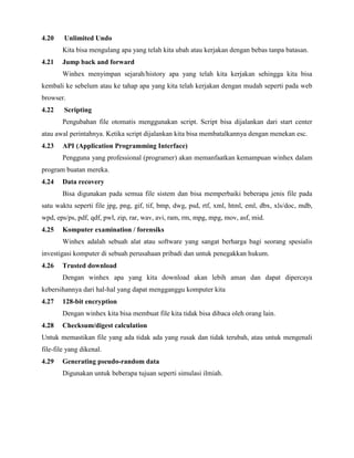 4.20    Unlimited Undo
       Kita bisa mengulang apa yang telah kita ubah atau kerjakan dengan bebas tanpa batasan.
4.21   Jump back and forward
       Winhex menyimpan sejarah/history apa yang telah kita kerjakan sehingga kita bisa
kembali ke sebelum atau ke tahap apa yang kita telah kerjakan dengan mudah seperti pada web
browser.
4.22    Scripting
       Pengubahan file otomatis menggunakan script. Script bisa dijalankan dari start center
atau awal perintahnya. Ketika script dijalankan kita bisa membatalkannya dengan menekan esc.
4.23   API (Application Programming Interface)
       Pengguna yang professional (programer) akan memanfaatkan kemampuan winhex dalam
program buatan mereka.
4.24   Data recovery
       Bisa digunakan pada semua file sistem dan bisa memperbaiki beberapa jenis file pada
satu waktu seperti file jpg, png, gif, tif, bmp, dwg, psd, rtf, xml, html, eml, dbx, xls/doc, mdb,
wpd, eps/ps, pdf, qdf, pwl, zip, rar, wav, avi, ram, rm, mpg, mpg, mov, asf, mid.
4.25   Komputer examination / forensiks
       Winhex adalah sebuah alat atau software yang sangat berharga bagi seorang spesialis
investigasi komputer di sebuah perusahaan pribadi dan untuk penegakkan hukum.
4.26   Trusted download
       Dengan winhex apa yang kita download akan lebih aman dan dapat dipercaya
kebersihannya dari hal-hal yang dapat mengganggu komputer kita
4.27   128-bit encryption
       Dengan winhex kita bisa membuat file kita tidak bisa dibaca oleh orang lain.
4.28   Checksum/digest calculation
Untuk memastikan file yang ada tidak ada yang rusak dan tidak terubah, atau untuk mengenali
file-file yang dikenal.
4.29   Generating pseudo-random data
       Digunakan untuk beberapa tujuan seperti simulasi ilmiah.
 