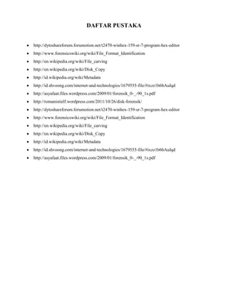 DAFTAR PUSTAKA


http://dytoshareforum.forumotion.net/t2470-winhex-159-sr-7-program-hex-editor
http://www.forensicswiki.org/wiki/File_Format_Identification
http://en.wikipedia.org/wiki/File_carving
http://en.wikipedia.org/wiki/Disk_Copy
http://id.wikipedia.org/wiki/Metadata
http://id.shvoong.com/internet-and-technologies/1679555-file/#ixzz1b6bAuIqd
http://asyafaat.files.wordpress.com/2009/01/forensik_0-_-90_1s.pdf
http://romanistielf.wordpress.com/2011/10/26/disk-forensik/
http://dytoshareforum.forumotion.net/t2470-winhex-159-sr-7-program-hex-editor
http://www.forensicswiki.org/wiki/File_Format_Identification
http://en.wikipedia.org/wiki/File_carving
http://en.wikipedia.org/wiki/Disk_Copy
http://id.wikipedia.org/wiki/Metadata
http://id.shvoong.com/internet-and-technologies/1679555-file/#ixzz1b6bAuIqd
http://asyafaat.files.wordpress.com/2009/01/forensik_0-_-90_1s.pdf
 