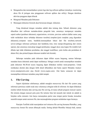 Menganalisa dan memanfaatkan system logs dan log software aplikasi (misalnya: monitoring
     akses file di jaringan atau penggunaan software aplikas dan utility). Dengan demikian
     aktivitas pengguna dapat dilacak
     Mengenal Metadata pada Dokumen
     Menangani dokumen forensik akan berurusan dengan dokumen.

        Yang dimaksud dengan metadata adalah data tentang data. Sebuah dokumen yang
dihasilkan dari software metadata dalam pengolah kata, umumnya mempunyai metadata
seperti author (pembuat dokumen), organizations, revisions, previous authors (daftar nama yang
telah melakukan akses terhadap dokumen tersebut), template (jenis template yang digunakan
dokumen), computer      name,   harddisk (menunjukkan     lokasi   dari   file   tersebut), network
server (sebagai informasi perluasan dari harddisk), time, time stamps (bergantung dari sistem
operasi, dan umumnya mencakup tanggal pembuatan, tanggal akses atau kapan file terakhir kali
dibuka tapi tidak dilakukan perubahan, dan tanggal modifikasi, yaitu ketika ada perubahan di
dalam file), dan printed (kapan dokumen terakhir kali dicetak).

        Beberapa metadata pada dokumen dapat dilihat secara langsung, namun beberapa
metadata harus diekstrak untuk dapat melihatnya. Sebagai contoh untuk menampilkan metadata
pada dokumen Ms.Word secara langsung dapat dilakukan melalui menu properties. Untuk
melakukan ekstrak data dengan lebih detail dibutuhkan alat bantu seperti Metadata Analyer
(www.smartpctools.com) atau iScrub (www.esqinc.com). Alat bantu semacam ini dapat
menampilkan informasi metadata yang tidak tampak.


1.      File Carving
        Seperti dijelaskan sebelumnya, adalah mungkin merecovery file dari file system yang
informasi partisinya sudah rusak atau volumenya sebagian telah di reformat. Ini dapat dilakukan
melalui tehnik bernama data carving atau file carving, di mana sebuah program mencari sejenis
file tertentu dengan mencari pola jenis file tertentu Satu hal menarik dari teknik ini adalah ia
berjalan serba otomatis: kita hanya menunjukan partisi atau tempat partisi berada, kemudian
memilih tempat untuk merstore file, dan memungkinkan program melakukan tugas beratnya.

        Pencipta TestDisk telah menciptakan tool istimewa file carving bernama PhotoRec, yang
merecovery format file umum dibanyak media. Setting default PhotoRec bekerja baik, namun
 