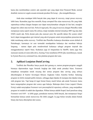 kamu jika membutuhkan control, ada sejumlah opsi yang dapat diset Paranoid Mode, normal
disabled, merecover segala sesuatu termasuk pecahan file korup – jika mengaktifkannya.

       Anda akan mendapat lebih banyak data yang dapat di recovery, tetapi proses recovery
lebih lama. Kemudian juga bisa memilih, Keep corrupted files akan merecovery file yang tidak
sepenuhnya terbaca dengan harapan user dapat menyelamatkan sebagian di lain hari, mungkin
dengan hex editor atau tool lain. Perlu di ingat pula, file yang di recovery dengan PhotoRec tidak
mempunyai nama seperti nama file aslinya, tetapi metadata internal (misalnya MP3 tag atau data
EXIF) masih ada. Perlu dicatat pula jika mencari jenis file spesifik dalam file system relatif
kecil, dapat menggunakan opsi internal yang ada di program untuk menyempitkan pencarian dan
tidak membuang waktu recovery. TestDisk dan PhotoRec keduanya disertakan secara default di
Partedmagic, karenanya ini care termudah mendapatkan keduanya dan membuat bekerja
langsung – namun dapat pula mendownload keduanya sebagai program terpisah dan
menggunakannya seperti biasa. Keduanya juga di integrasikan ke BartPE; kamu juga bisa
memount mereka di removable drive, booting Vista installation DVD (jika memilikinya), masuk
ke System Recovery command Line, dan jalankan program dari sana.


2.     Aplikasi Lanjutan DataCarving
       TestDisk dan PhotoRec hanya pucuk dari gunung es, namun program-program canggih
biasanya diperuntukan tugas forensik lengkap dan tidak untuk pemakai biasa. Foremost
tampaknya merupakan nenek moyang dari semua program data carving yang aslinya
dikembangkan di Kantor Investigasi Khusus Angkatan Udara Amerika Serikat. Sekarang
program ini dirilis menjadi public domain, sehingga dapat dipakai di manapun dan dipakai ulang
oleh program lain. Tapi harap di ingat format binary masih belum ada untuk Foremost; kamu
harus mengompilasi program dari source agar bekerja. Beberapa distro Linux (seperti Ubuntu
Feisty) sudah menyiapkan Foremost versi precompiled di repository software, yang menjadikan
program ini mudah di unduh dan digunakan. Pilihan lainnya adalah Scapel, hasil penulisan ulang
Foremost versi 0.69 – ia lebih gegas, pemakaian memory lebih banyak, dan mempunyai fungsi
bermanfaat lainnya untuk merecovery file lebih canggih. Ia juga belum tersedia dalam bentuk
binary dan harus dikompilasi dari sourec.
 