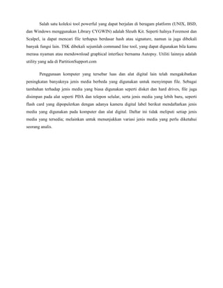 Salah satu koleksi tool powerful yang dapat berjalan di beragam platform (UNIX, BSD,
dan Windows menggunakan Library CYGWIN) adalah Sleuth Kit. Seperti halnya Foremost dan
Scalpel, ia dapat mencari file terhapus berdasar hash atau signature, namun ia juga dibekali
banyak fungsi lain. TSK dibekali sejumlah command line tool, yang dapat digunakan bila kamu
merasa nyaman atau mendownload graphical interface bernama Autopsy. Utiliti lainnya adalah
utility yang ada di PartitionSupport.com

       Penggunaan komputer yang tersebar luas dan alat digital lain telah mengakibatkan
peningkatan banyaknya jenis media berbeda yang digunakan untuk menyimpan file. Sebagai
tambahan terhadap jenis media yang biasa digunakan seperti disket dan hard drives, file juga
disimpan pada alat seperti PDA dan telepon selular, serta jenis media yang lebih baru, seperti
flash card yang dipopulerkan dengan adanya kamera digital label berikut mendaftarkan jenis
media yang digunakan pada komputer dan alat digital. Daftar ini tidak meliputi setiap jenis
media yang tersedia; melainkan untuk menunjukkan variasi jenis media yang perlu diketahui
seorang analis.
 