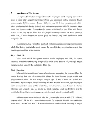 3.1    Aspek-aspek File System
       Kebanyakan file System menggunakan media penyimpan mendasar yang menawarkan
akses ke suatu array dengan blok ukuran tertentu yang dinamakan sector, umumnya dengan
ukuran pangkat 2 (512 bytes atau 1,2, atau 4 KiB). Software File System bertugas menata sektor-
sektor tersebut menjadi file dan direktori, serta mengatur sektor mana milik file mana dan sektor
mana yang belum terpakai. Kebanyakan file system mengalamatkan data dalam unit dengan
ukuran tertentu yang disebut cluster atau blok yang mengandung sejumlah disk sector (biasanya
antara 1-64). Cluster atau blok ini adalah space disk terkecil yang dapat dialokasikan untuk
menyimpan file.

       Bagaimanapun, file system bisa jadi tidak perlu menggunakan media penyimpan sama
sekali. File System dapat dipakai untuk menata dan mewakili akses ke setiap data, apakah data
itu disimpan atau dibuat secara dinamis.

3.1.1 Nama File
       Tidak peduli apakah file System memiliki media penyimpan atau tidak, file system
umumnya memiliki direktori yang menyesuaikan antara nama file dan file, biasanya dengan
menghubungkan nama file dan suatu index dalam file.

3.1.2 Metadata
       Informasi lain yang disimpan biasanya berhubungan dengan tiap file yang ada dalam file
system. Panjang data yang dikandung dalam sebuah file dapat disimpan sebagai nomor blok
yang disediakan untuk file atau sebagai hitungan byte. Waktu di mana file terakhir kali
dimodifikasi dapat disimpan sebagai timestamp dari file. Beberapa file system juga menyimpan
waktu pembuatan file, waktu terakhir kali diakses, dan waktu di mana meta data dari file diubah.
Informasi lain termasuk juga tipe media file (blok, karakter, soket, subdirektori), User-ID
pemilik dan Group-ID, serta setting access permission-nya (read only, executeble, dll).

       Atribut sebarang dapat dilekatkan pada file system tingkat lanjut, seperti XFS, ext2/ext3,
beberapa versi UFS dan HFS+ menggunakan atribut file diperluas. Fitur ini diterapkan pada
kernel Linux, FreeBSD dan MacOS X, serta membolehkan metadata untuk dihubungkan dengan
 