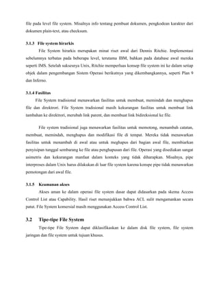 file pada level file system. Misalnya info tentang pembuat dokumen, pengkodean karakter dari
dokumen plain-text, atau checksum.

3.1.3 File system hirarkis
       File System hirarkis merupakan minat riset awal dari Dennis Ritchie. Implementasi
sebelumnya terbatas pada beberapa level, terutama IBM, bahkan pada database awal mereka
seperti IMS. Setelah suksesnya Unix, Ritchie memperluas konsep file system ini ke dalam setiap
objek dalam pengembangan Sistem Operasi berikutnya yang dikembangkannya, seperti Plan 9
dan Inferno.

3.1.4 Fasilitas
      File System tradisional menawarkan fasilitas untuk membuat, memindah dan menghapus
file dan direktrori. File System tradisional masih kekurangan fasilitas untuk membuat link
tambahan ke direktrori, merubah link parent, dan membuat link bidireksional ke file.

       File system tradisional juga menawarkan fasilitas untuk memotong, menambah catatan,
membuat, memindah, menghapus dan modifikasi file di tempat. Mereka tidak menawarkan
fasilitas untuk menambah di awal atau untuk meghapus dari bagian awal file, membiarkan
penyisipan tunggal sembarang ke file atau penghapusan dari file. Operasi yang disediakan sangat
asimetris dan kekurangan manfaat dalam konteks yang tidak diharapkan. Misalnya, pipe
interproses dalam Unix harus dilakukan di luar file system karena konspe pipe tidak menawarkan
pemotongan dari awal file.

3.1.5 Keamanan akses
       Akses aman ke dalam operasi file system dasar dapat didasarkan pada skema Access
Control List atau Capability. Hasil riset menunjukkan bahwa ACL sulit mengamankan secara
patut. File System komersial masih menggunakan Access Control List.


3.2    Tipe-tipe File System
       Tipe-tipe File System dapat diklasifikaskan ke dalam disk file system, file system
jaringan dan file system untuk tujuan khusus.
 