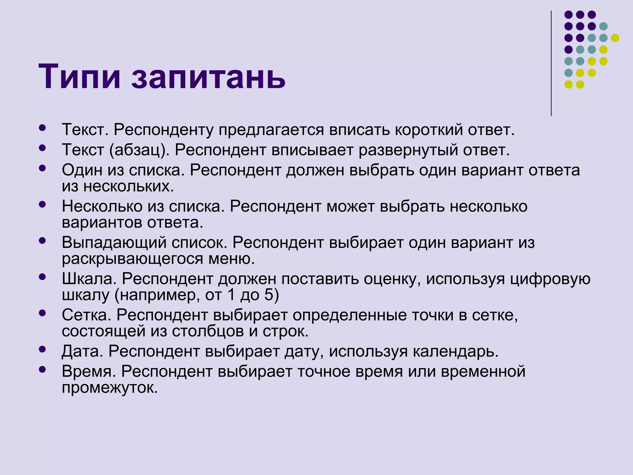 Типи запитань
 Текст. Респонденту предлагается вписать короткий ответ.
 Текст (абзац). Респондент вписывает развернутый ответ.
 Один из списка. Респондент должен выбрать один вариант ответа
из нескольких.
 Несколько из списка. Респондент может выбрать несколько
вариантов ответа.
 Выпадающий список. Респондент выбирает один вариант из
раскрывающегося меню.
 Шкала. Респондент должен поставить оценку, используя цифровую
шкалу (например, от 1 до 5)
 Сетка. Респондент выбирает определенные точки в сетке,
состоящей из столбцов и строк.
 Дата. Респондент выбирает дату, используя календарь.
 Время. Респондент выбирает точное время или временной
промежуток.
 