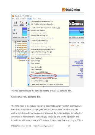 EASSOS Technology Co., Ltd. https://www.diskgenius.com/ 100
The rest operations are the same as creating a USB-FDD bootable disk.
Create USB-HDD bootable disk
The HDD mode is the regular hard drive boot mode. When you start a computer, it
loads hard drive master boot program which looks for active partition; and the
control right is transferred to operating system of the active partition. Normally, the
conversion is not necessary, and what you should do is to create a partition and
format it on which you create a DOS system. If the current disk is working in FDD or
 