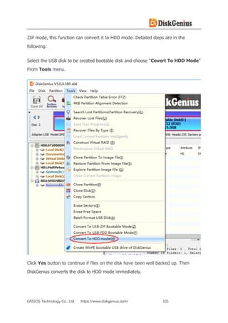 EASSOS Technology Co., Ltd. https://www.diskgenius.com/ 101
ZIP mode, this function can convert it to HDD mode. Detailed steps are in the
following:
Select the USB disk to be created bootable disk and choose "Covert To HDD Mode"
From Tools menu.
Click Yes button to continue if files on the disk have been well backed up. Then
DiskGenius converts the disk to HDD mode immediately.
 