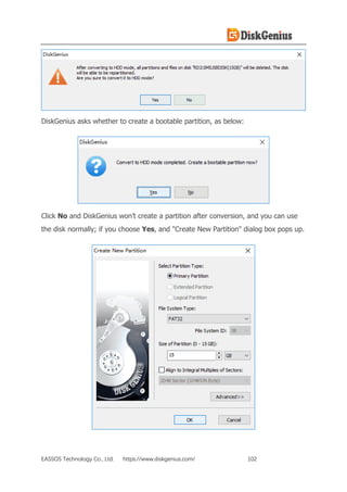 EASSOS Technology Co., Ltd. https://www.diskgenius.com/ 102
DiskGenius asks whether to create a bootable partition, as below:
Click No and DiskGenius won’t create a partition after conversion, and you can use
the disk normally; if you choose Yes, and "Create New Partition" dialog box pops up.
 