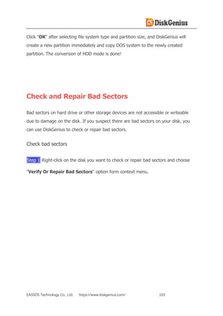 EASSOS Technology Co., Ltd. https://www.diskgenius.com/ 103
Click "OK" after selecting file system type and partition size, and DiskGenius will
create a new partition immediately and copy DOS system to the newly created
partition. The conversion of HDD mode is done!
Check and Repair Bad Sectors
Bad sectors on hard drive or other storage devices are not accessible or writeable
due to damage on the disk. If you suspect there are bad sectors on your disk, you
can use DiskGenius to check or repair bad sectors.
Check bad sectors
Step 1 Right-click on the disk you want to check or repair bad sectors and choose
"Verify Or Repair Bad Sectors" option form context menu.
 