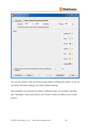 EASSOS Technology Co., Ltd. https://www.diskgenius.com/ 105
You can set cylinder range and timeout value before verifying bad sectors. If you are
not family with these settings, then follow default settings.
Disk conditions are presented by blocks in different colors, for example, red block
with "Damaged" means bad sectors, and "Severe" blocks are likely to turn to bad
sectors.
 