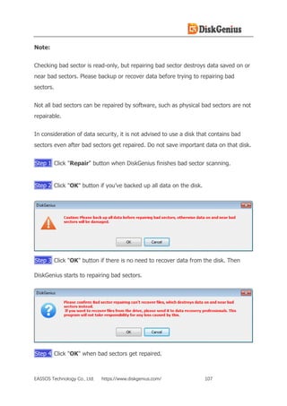 EASSOS Technology Co., Ltd. https://www.diskgenius.com/ 107
Note:
Checking bad sector is read-only, but repairing bad sector destroys data saved on or
near bad sectors. Please backup or recover data before trying to repairing bad
sectors.
Not all bad sectors can be repaired by software, such as physical bad sectors are not
repairable.
In consideration of data security, it is not advised to use a disk that contains bad
sectors even after bad sectors get repaired. Do not save important data on that disk.
Step 1 Click "Repair" button when DiskGenius finishes bad sector scanning.
Step 2 Click "OK" button if you’ve backed up all data on the disk.
Step 3 Click "OK" button if there is no need to recover data from the disk. Then
DiskGenius starts to repairing bad sectors.
Step 4 Click "OK" when bad sectors get repaired.
 