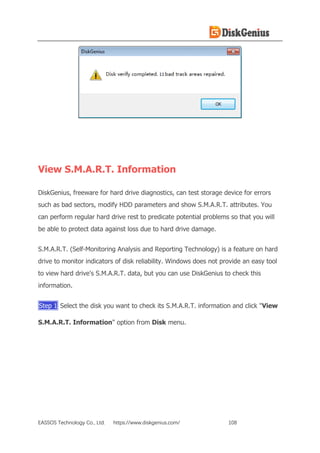EASSOS Technology Co., Ltd. https://www.diskgenius.com/ 108
View S.M.A.R.T. Information
DiskGenius, freeware for hard drive diagnostics, can test storage device for errors
such as bad sectors, modify HDD parameters and show S.M.A.R.T. attributes. You
can perform regular hard drive rest to predicate potential problems so that you will
be able to protect data against loss due to hard drive damage.
S.M.A.R.T. (Self-Monitoring Analysis and Reporting Technology) is a feature on hard
drive to monitor indicators of disk reliability. Windows does not provide an easy tool
to view hard drive's S.M.A.R.T. data, but you can use DiskGenius to check this
information.
Step 1 Select the disk you want to check its S.M.A.R.T. information and click "View
S.M.A.R.T. Information" option from Disk menu.
 