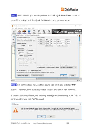 EASSOS Technology Co., Ltd. https://www.diskgenius.com/ 111
Step 1 Select the disk you want to partition and click "Quick Partition" button or
press F6 from keyboard. The Quick Partition window pops up as below:
Step 2 Set partition table type, partition count, size, label, etc. and click "OK"
button. Then DiskGenius starts to partition the disk and format new partitions.
If the disk contains partition, the following message box will show up. Click "Yes" to
continue, otherwise click "No" to cancel.
 