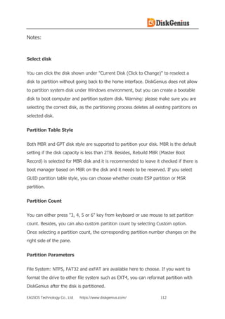 EASSOS Technology Co., Ltd. https://www.diskgenius.com/ 112
Notes:
Select disk
You can click the disk shown under "Current Disk (Click to Change)" to reselect a
disk to partition without going back to the home interface. DiskGenius does not allow
to partition system disk under Windows environment, but you can create a bootable
disk to boot computer and partition system disk. Warning: please make sure you are
selecting the correct disk, as the partitioning process deletes all existing partitions on
selected disk.
Partition Table Style
Both MBR and GPT disk style are supported to partition your disk. MBR is the default
setting if the disk capacity is less than 2TB. Besides, Rebuild MBR (Master Boot
Record) is selected for MBR disk and it is recommended to leave it checked if there is
boot manager based on MBR on the disk and it needs to be reserved. If you select
GUID partition table style, you can choose whether create ESP partition or MSR
partition.
Partition Count
You can either press "3, 4, 5 or 6" key from keyboard or use mouse to set partition
count. Besides, you can also custom partition count by selecting Custom option.
Once selecting a partition count, the corresponding partition number changes on the
right side of the pane.
Partition Parameters
File System: NTFS, FAT32 and exFAT are available here to choose. If you want to
format the drive to other file system such as EXT4, you can reformat partition with
DiskGenius after the disk is partitioned.
 