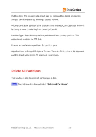 EASSOS Technology Co., Ltd. https://www.diskgenius.com/ 113
Partition Size: The program sets default size for each partition based on disk size,
and you can change size by entering a desired number.
Volume Label: Each partition is set a volume label by default, and users can modify it
by typing a name or selecting from the drop-down list.
Partition Type: Select Primary and the partition will be a primary partition. This
option is not available for GPT disk.
Reserve sectors between partition: Set partition gaps
Align Partitions to Integral Multiple of Sectors: The role of this option is 4K alignment
and the default value meets 4K alignment requirement.
Delete All Partitions
This function is able to delete all partitions on a disk.
Step 1 Right-click on the disk and select "Delete All Partitions".
 