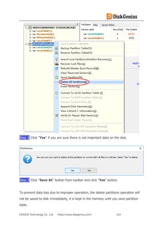 EASSOS Technology Co., Ltd. https://www.diskgenius.com/ 114
Step 2 Click "Yes" if you are sure there is not important data on the disk.
Step 3 Click "Save All" button from toolbar and click "Yes" button.
To prevent data loss due to improper operation, the delete partitions operation will
not be saved to disk immediately, it is kept in the memory until you save partition
table.
 