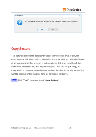 EASSOS Technology Co., Ltd. https://www.diskgenius.com/ 115
Copy Sectors
This feature is designed to do sector-by-sector copy of source drive or disk, for
example image disk, copy partition, clone disk, image partition, etc. Itt copies/images
all sectors no matter they are used or not on selected disk area, even though the
sector does not contain any data or gets damaged. Thus, you can get a copy or
image which is identical to original disk or partition. This function is very useful if you
want to create an entire image or clone for partition or hard drive.
Step 1 Click "Tools" menu and select "Copy Sectors".
 