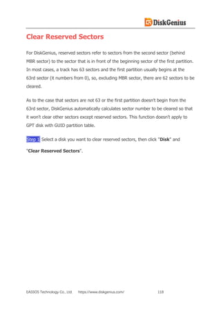 EASSOS Technology Co., Ltd. https://www.diskgenius.com/ 118
Clear Reserved Sectors
For DiskGenius, reserved sectors refer to sectors from the second sector (behind
MBR sector) to the sector that is in front of the beginning sector of the first partition.
In most cases, a track has 63 sectors and the first partition usually begins at the
63rd sector (it numbers from 0), so, excluding MBR sector, there are 62 sectors to be
cleared.
As to the case that sectors are not 63 or the first partition doesn't begin from the
63rd sector, DiskGenius automatically calculates sector number to be cleared so that
it won't clear other sectors except reserved sectors. This function doesn't apply to
GPT disk with GUID partition table.
Step 1 Select a disk you want to clear reserved sectors, then click "Disk" and
"Clear Reserved Sectors".
 