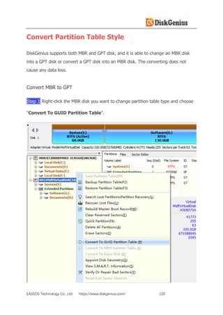 EASSOS Technology Co., Ltd. https://www.diskgenius.com/ 120
Convert Partition Table Style
DiskGenius supports both MBR and GPT disk, and it is able to change an MBR disk
into a GPT disk or convert a GPT disk into an MBR disk. The converting does not
cause any data loss.
Convert MBR to GPT
Step 1 Right-click the MBR disk you want to change partition table type and choose
"Convert To GUID Partition Table".
 